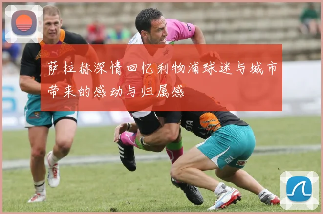 萨拉赫深情回忆利物浦球迷与城市带来的感动与归属感