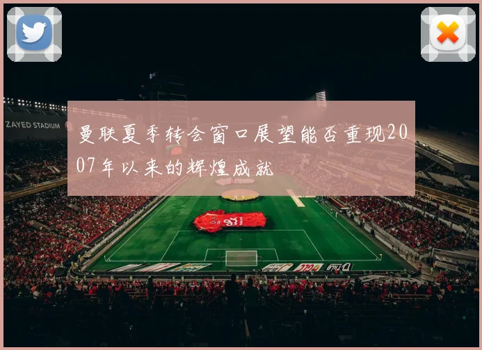 曼联夏季转会窗口展望能否重现2007年以来的辉煌成就