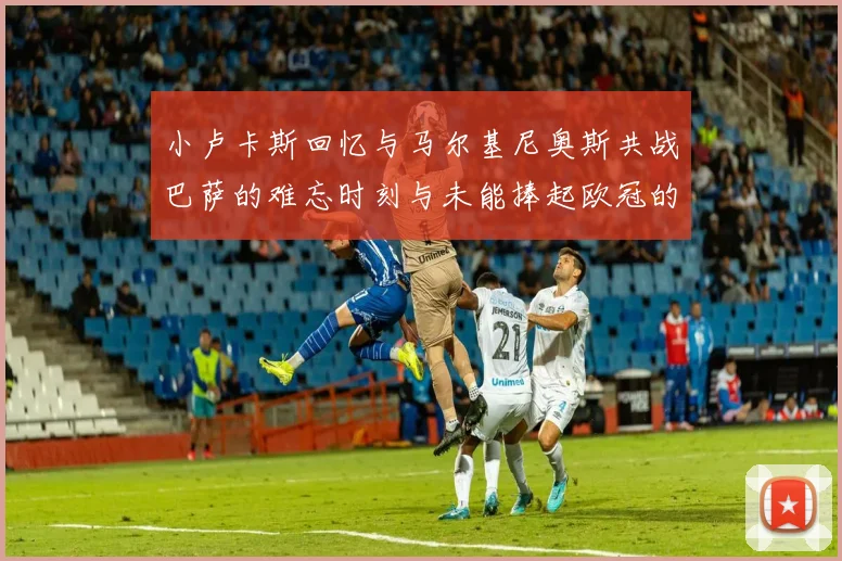 小卢卡斯回忆与马尔基尼奥斯共战巴萨的难忘时刻与未能捧起欧冠的遗憾