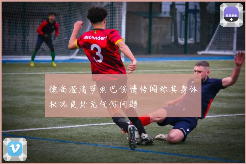 德尚澄清萨利巴伤情传闻称其身体状况良好无任何问题