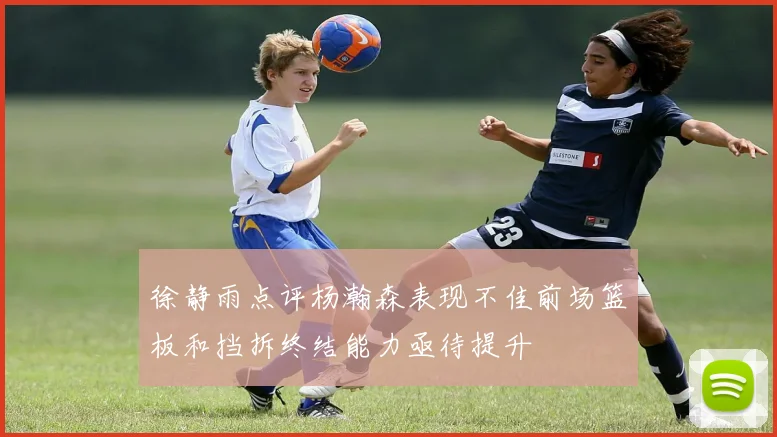 徐静雨点评杨瀚森表现不佳前场篮板和挡拆终结能力亟待提升