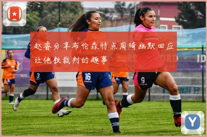 赵睿分享布伦森特点周琦幽默回应让他教裁判的趣事