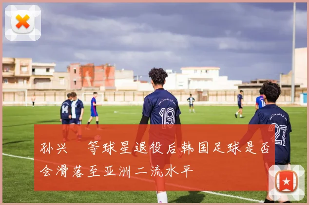 孙兴慜等球星退役后韩国足球是否会滑落至亚洲二流水平
