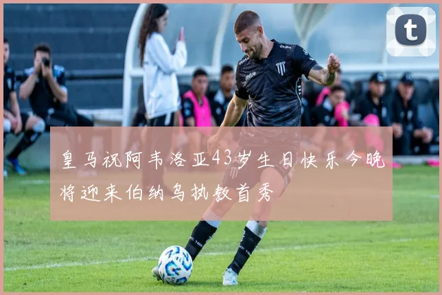 皇马祝阿韦洛亚43岁生日快乐今晚将迎来伯纳乌执教首秀