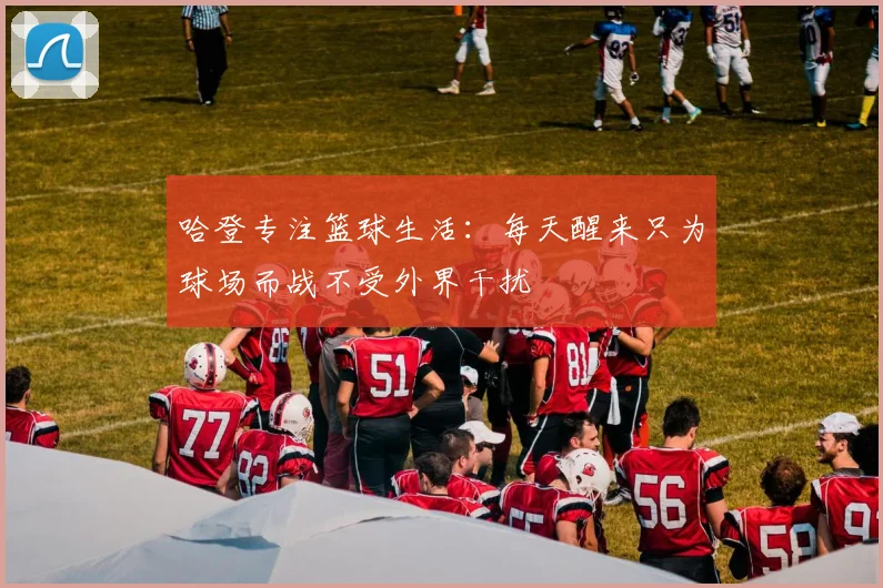 哈登专注篮球生活：每天醒来只为球场而战不受外界干扰