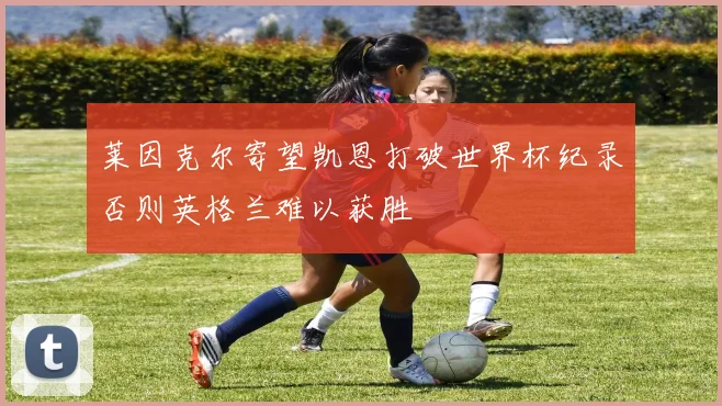 莱因克尔寄望凯恩打破世界杯纪录否则英格兰难以获胜