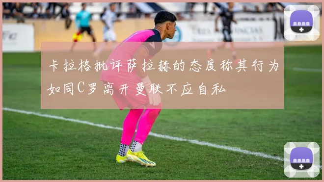 卡拉格批评萨拉赫的态度称其行为如同C罗离开曼联不应自私