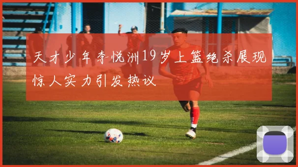 天才少年李悦洲19岁上篮绝杀展现惊人实力引发热议