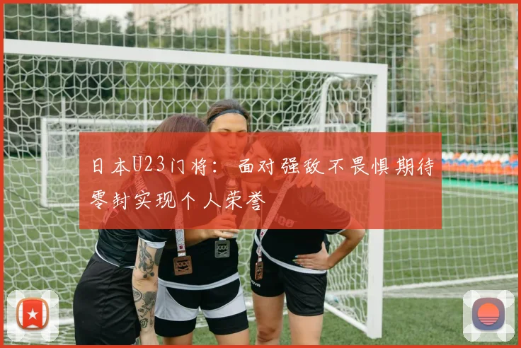 日本U23门将：面对强敌不畏惧期待零封实现个人荣誉