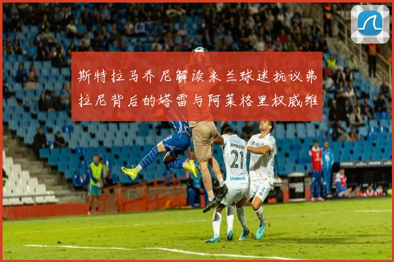 斯特拉马乔尼解读米兰球迷抗议弗拉尼背后的塔雷与阿莱格里权威维护