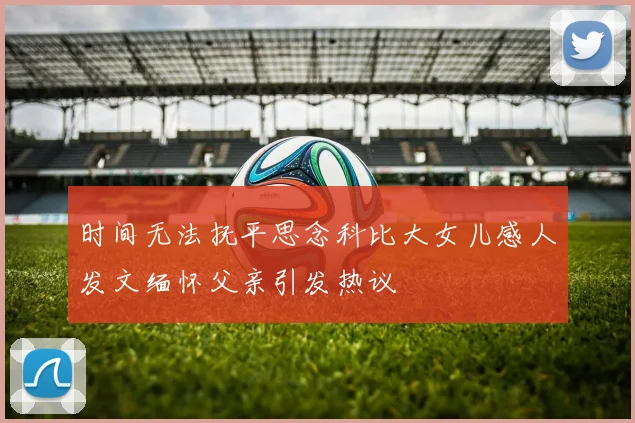 时间无法抚平思念科比大女儿感人发文缅怀父亲引发热议