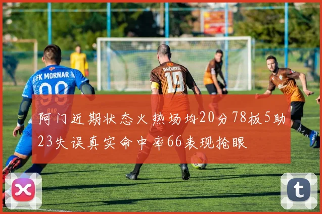 阿门近期状态火热场均20分78板5助23失误真实命中率66表现抢眼