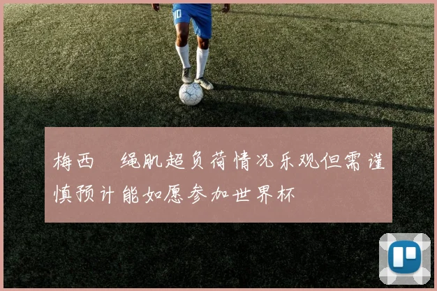 梅西腘绳肌超负荷情况乐观但需谨慎预计能如愿参加世界杯
