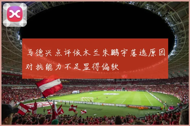 马德兴点评依木兰朱鹏宇落选原因对抗能力不足显得偏软