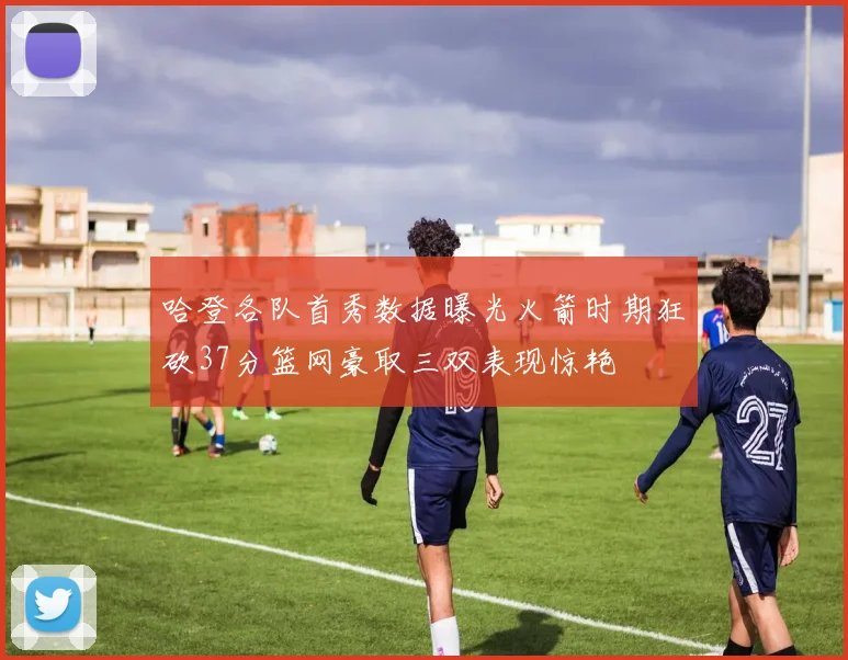 哈登各队首秀数据曝光火箭时期狂砍37分篮网豪取三双表现惊艳