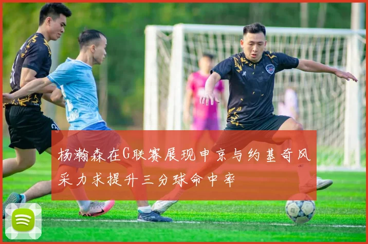 杨瀚森在G联赛展现申京与约基奇风采力求提升三分球命中率