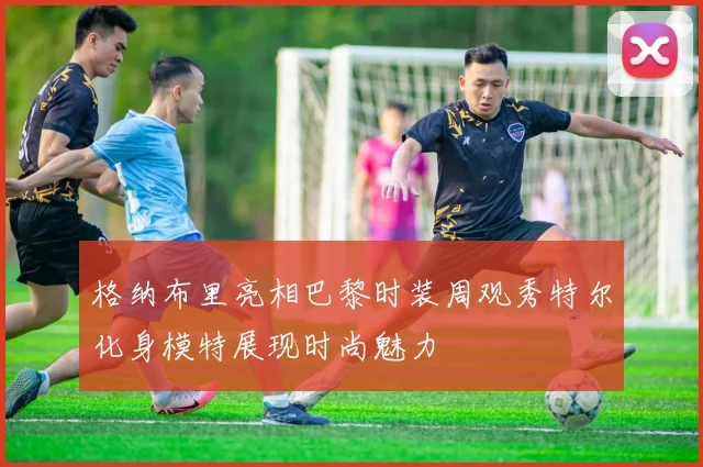 格纳布里亮相巴黎时装周观秀特尔化身模特展现时尚魅力